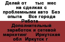 Делай от 400 тыс./мес. на сделках с проблемными авто. Без опыта. - Все города Работа » Дополнительный заработок и сетевой маркетинг   . Иркутская обл.,Иркутск г.